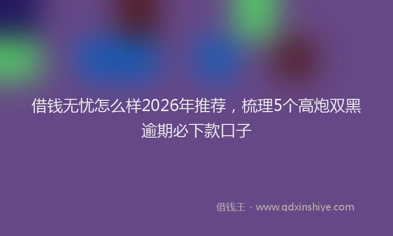 借钱无忧怎么样2026年推荐，梳理5个高炮双黑逾期必下款口子