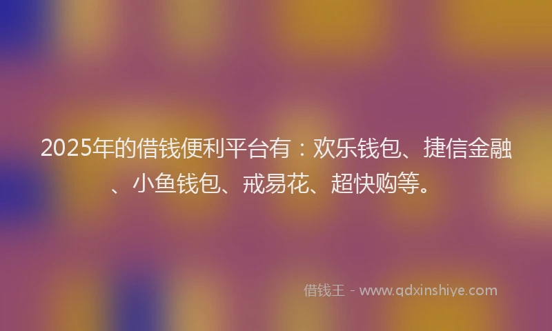 2025年的借钱便利平台有:欢乐钱包、捷信金融、小鱼钱包、戒易花、超快购等。