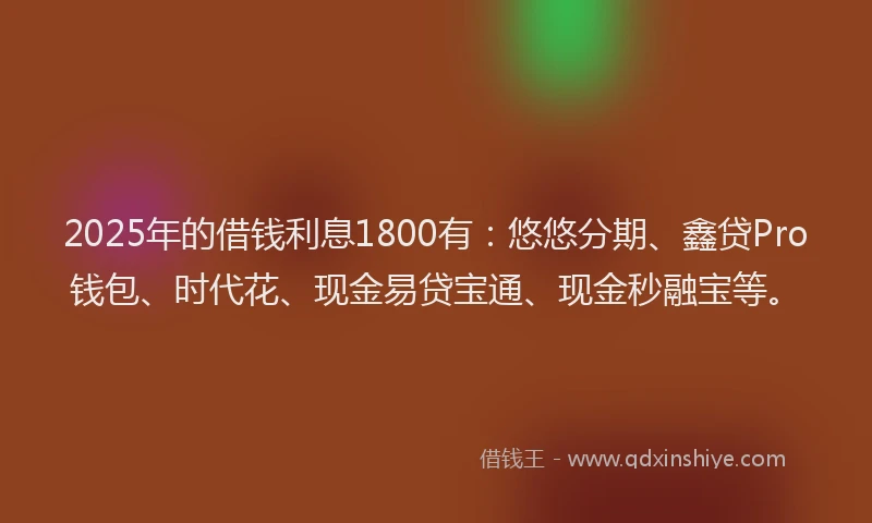 2025年的借钱利息1800有:悠悠分期、鑫贷Pro钱包、时代花、现金易贷宝通、现金秒融宝等。