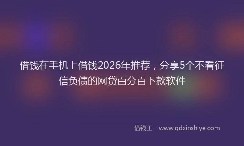 借钱在手机上借钱2026年推荐，分享5个不看征信负债的网贷百分百下款软件