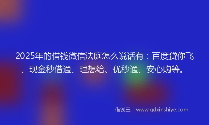 2025年的借钱微信法庭怎么说话有：百度贷你飞、现金秒借通、理想给、优秒通、安心购等。