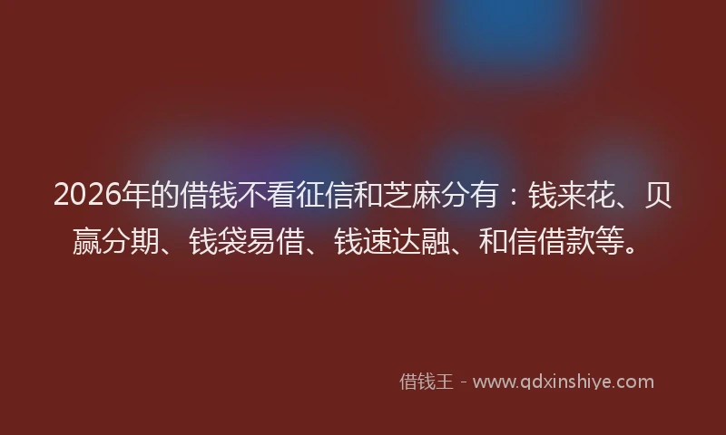 2026年的借钱不看征信和芝麻分有：钱来花、贝赢分期、钱袋易借、钱速达融、和信借款等。