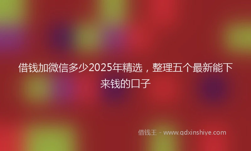 借钱加微信多少2025年精选，整理五个最新能下来钱的口子
