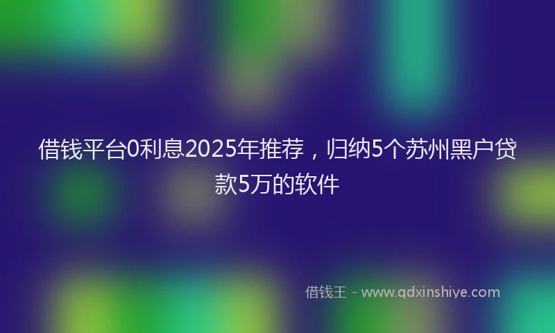 借钱平台0利息2025年推荐，归纳5个苏州黑户贷款5万的软件