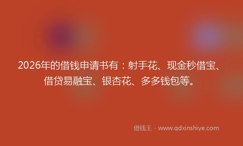2026年的借钱申请书有：射手花、现金秒借宝、借贷易融宝、银杏花、多多钱包等。