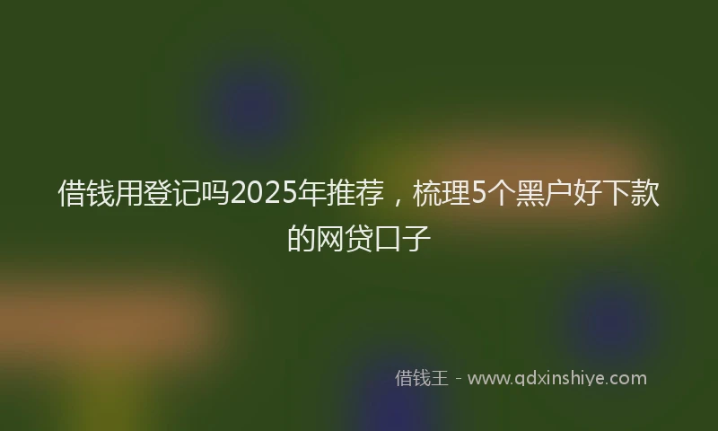 借钱用登记吗2025年推荐，梳理5个黑户好下款的网贷口子