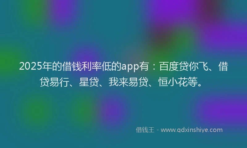 2025年的借钱利率低的app有：百度贷你飞、借贷易行、星贷、我来易贷、恒小花等。