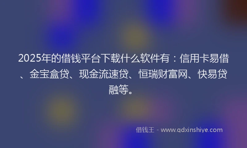 2025年的借钱平台下载什么软件有：信用卡易借、金宝盒贷、现金流速贷、恒瑞财富网、快易贷融等。