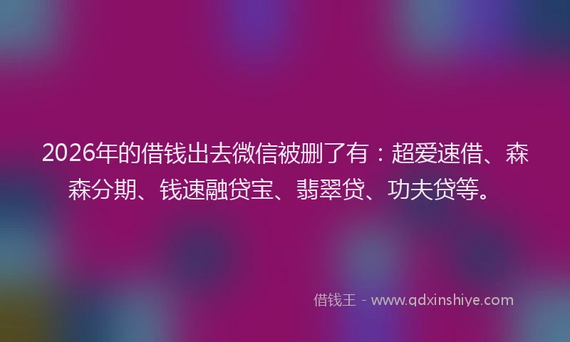 2026年的借钱出去微信被删了有：超爱速借、森森分期、钱速融贷宝、翡翠贷、功夫贷等。