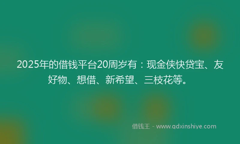 2025年的借钱平台20周岁有：现金侠快贷宝、友好物、想借、新希望、三枝花等。