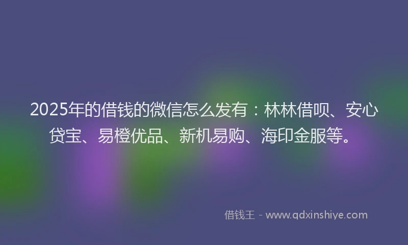 2025年的借钱的微信怎么发有：林林借呗、安心贷宝、易橙优品、新机易购、海印金服等。