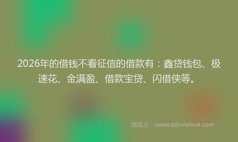 2026年的借钱不看征信的借款有：鑫贷钱包、极速花、金满盈、借款宝贷、闪借侠等。