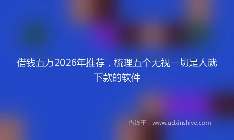 借钱五万2026年推荐，梳理五个无视一切是人就下款的软件
