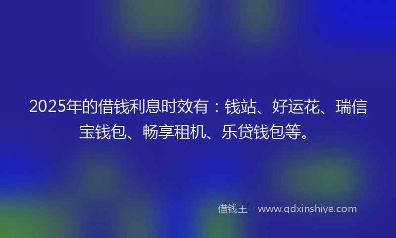 2025年的借钱利息时效有：钱站、好运花、瑞信宝钱包、畅享租机、乐贷钱包等。