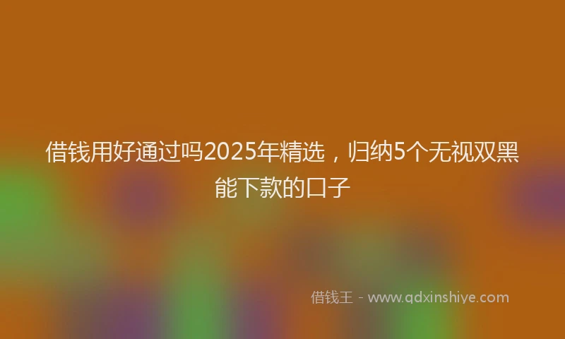 借钱用好通过吗2025年精选，归纳5个无视双黑能下款的口子
