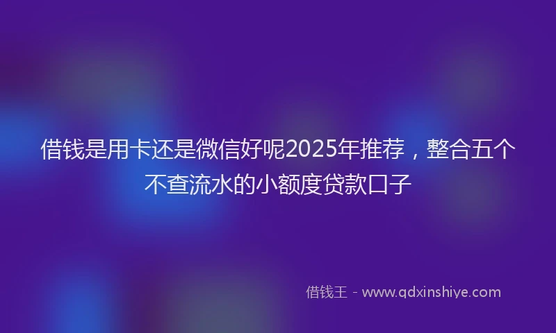 借钱是用卡还是微信好呢2025年推荐，整合五个不查流水的小额度贷款口子