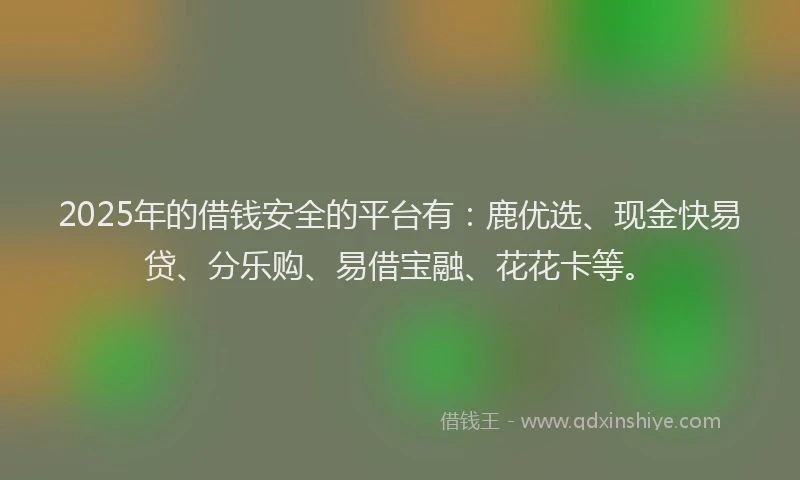 2025年的借钱安全的平台有：鹿优选、现金快易贷、分乐购、易借宝融、花花卡等。
