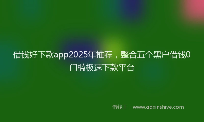 借钱好下款app2025年推荐，整合五个黑户借钱0门槛极速下款平台
