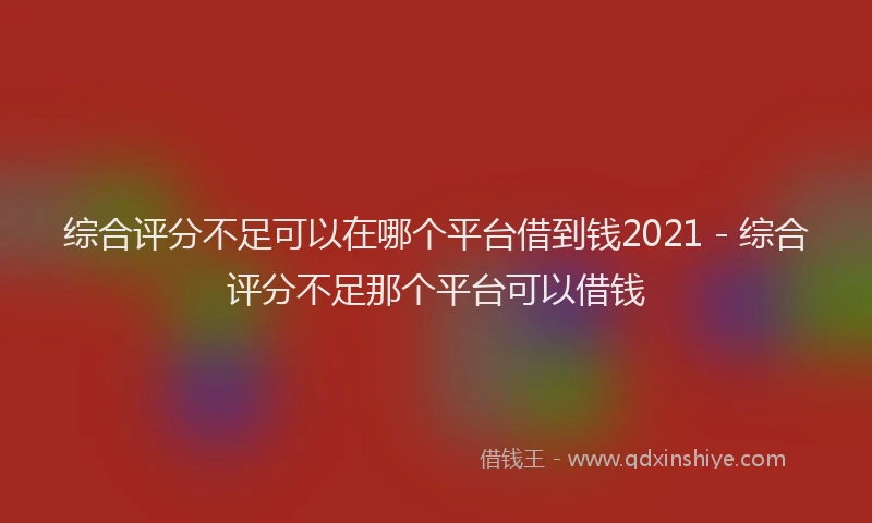 综合评分不足可以在哪个平台借到钱2021 - 综合评分不足那个平台可以借钱