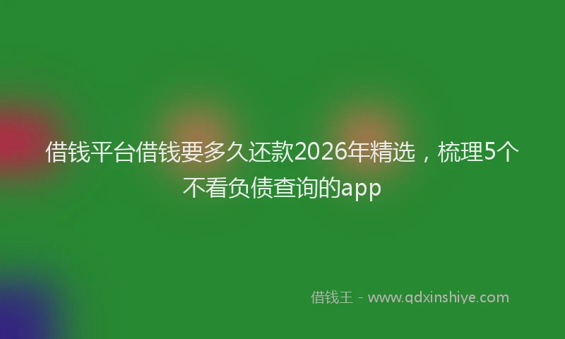 借钱平台借钱要多久还款2026年精选，梳理5个不看负债查询的app