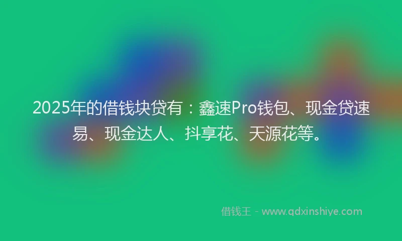 2025年的借钱块贷有：鑫速Pro钱包、现金贷速易、现金达人、抖享花、天源花等。