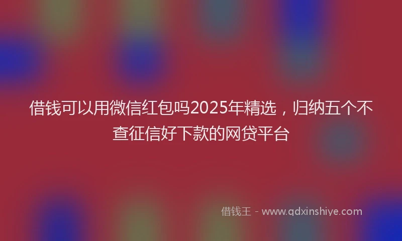 借钱可以用微信红包吗2025年精选，归纳五个不查征信好下款的网贷平台