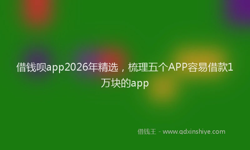 借钱呗app2026年精选，梳理五个APP容易借款1万块的app