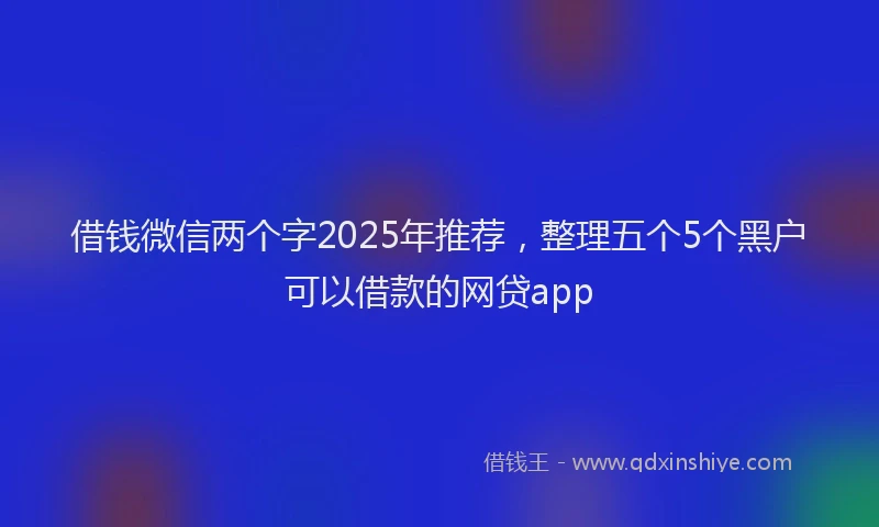 借钱微信两个字2025年推荐，整理五个5个黑户可以借款的网贷app