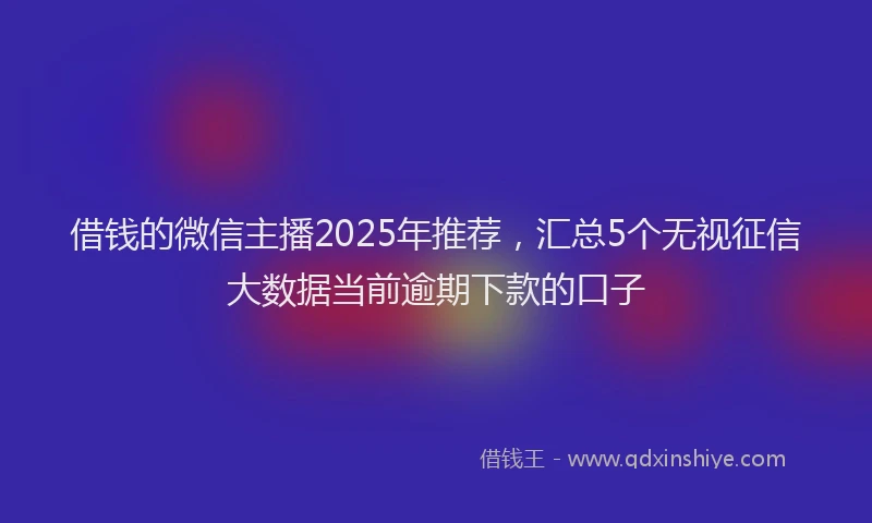 借钱的微信主播2025年推荐，汇总5个无视征信大数据当前逾期下款的口子