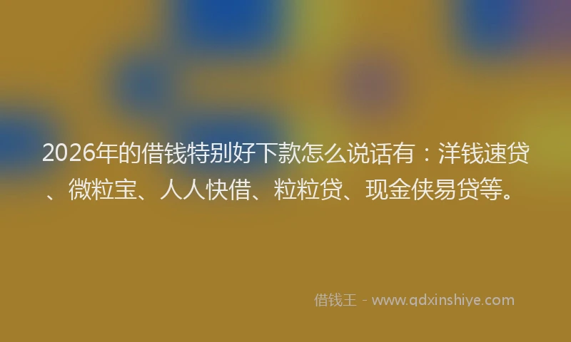 2026年的借钱特别好下款怎么说话有：洋钱速贷、微粒宝、人人快借、粒粒贷、现金侠易贷等。