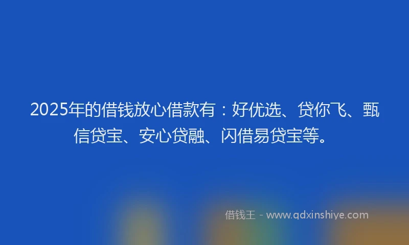 2025年的借钱放心借款有：好优选、贷你飞、甄信贷宝、安心贷融、闪借易贷宝等。