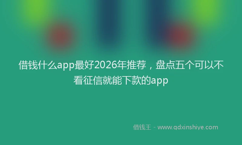 借钱什么app最好2026年推荐，盘点五个可以不看征信就能下款的app