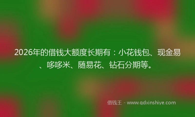 2026年的借钱大额度长期有：小花钱包、现金易、哆哆米、随易花、钻石分期等。