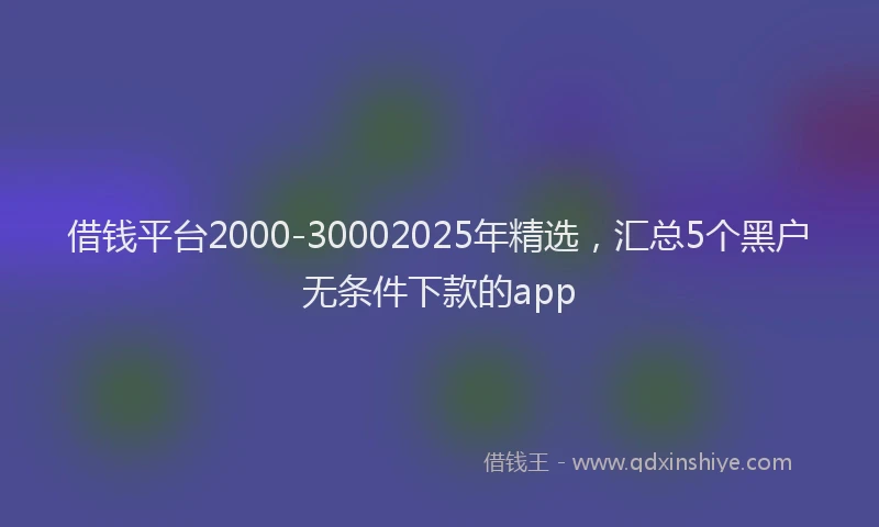 借钱平台2000-30002025年精选，汇总5个黑户无条件下款的app
