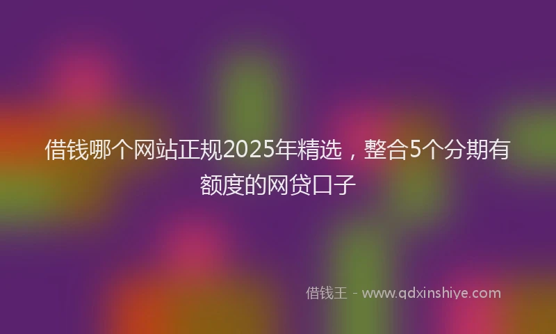 借钱哪个网站正规2025年精选,整合5个分期有额度的网贷口子