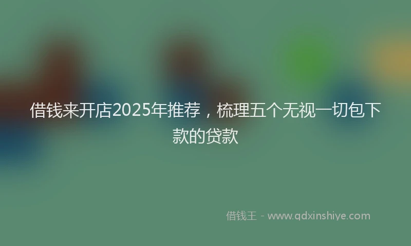 借钱来开店2025年推荐，梳理五个无视一切包下款的贷款