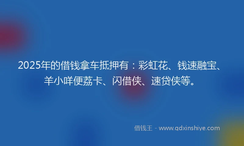 2025年的借钱拿车抵押有：彩虹花、钱速融宝、羊小咩便荔卡、闪借侠、速贷侠等。