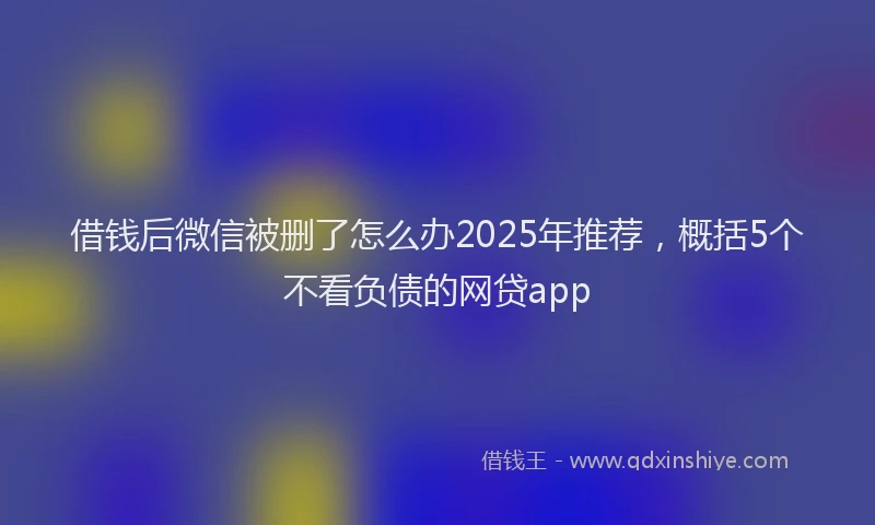 借钱后微信被删了怎么办2025年推荐，概括5个不看负债的网贷app
