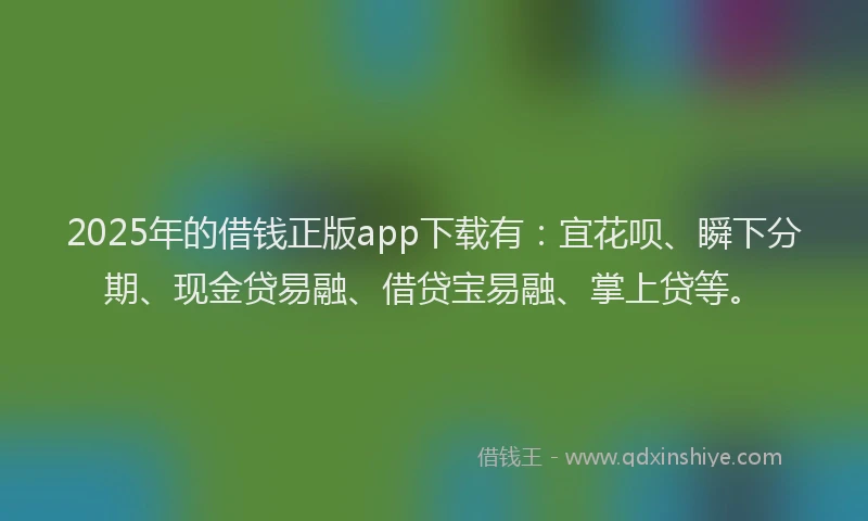 2025年的借钱正版app下载有：宜花呗、瞬下分期、现金贷易融、借贷宝易融、掌上贷等。