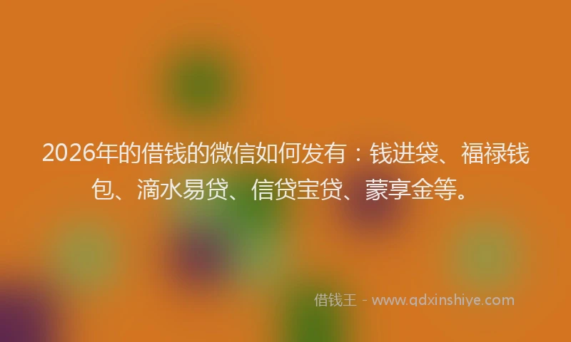 2026年的借钱的微信如何发有：钱进袋、福禄钱包、滴水易贷、信贷宝贷、蒙享金等。