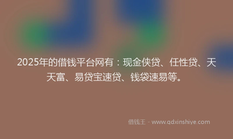 2025年的借钱平台网有:现金侠贷、任性贷、天天富、易贷宝速贷、钱袋速易等。