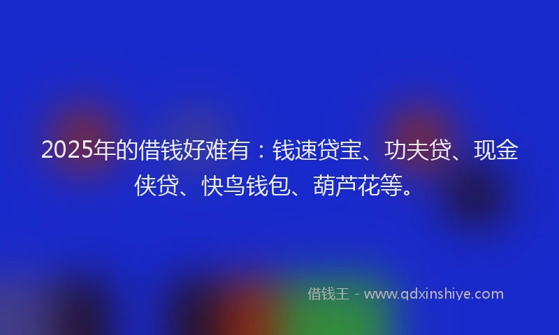2025年的借钱好难有:钱速贷宝、功夫贷、现金侠贷、快鸟钱包、葫芦花等。