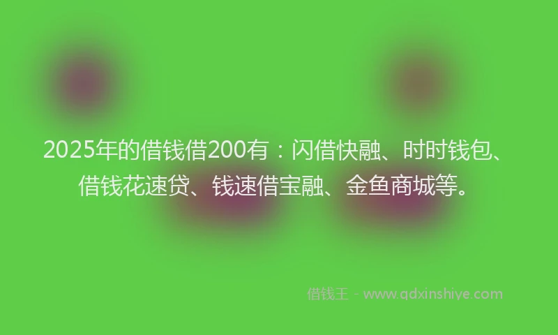 2025年的借钱借200有：闪借快融、时时钱包、借钱花速贷、钱速借宝融、金鱼商城等。
