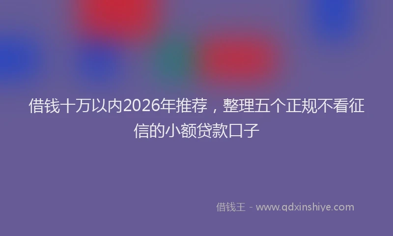 借钱十万以内2026年推荐，整理五个正规不看征信的小额贷款口子