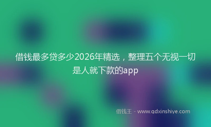 借钱最多贷多少2026年精选，整理五个无视一切是人就下款的app