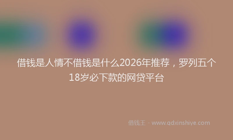 借钱是人情不借钱是什么2026年推荐，罗列五个18岁必下款的网贷平台