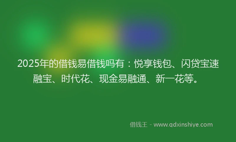 2025年的借钱易借钱吗有：悦享钱包、闪贷宝速融宝、时代花、现金易融通、新一花等。