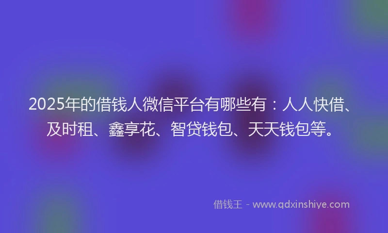 2025年的借钱人微信平台有哪些有:人人快借、及时租、鑫享花、智贷钱包、天天钱包等。