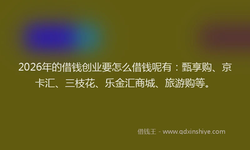 2026年的借钱创业要怎么借钱呢有：甄享购、京卡汇、三枝花、乐金汇商城、旅游购等。