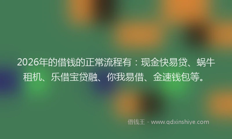 2026年的借钱的正常流程有:现金快易贷、蜗牛租机、乐借宝贷融、你我易借、金速钱包等。
